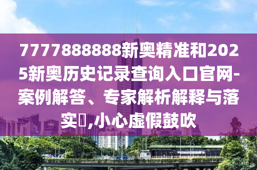 7777888888新奧精準和2025新奧歷史記錄查詢入口官網-案例解答、專家解析解釋與落實?,小心虛假鼓吹